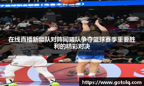 在线直播新疆队对阵同曦队争夺篮球赛季重要胜利的精彩对决