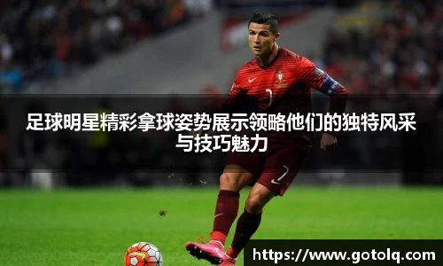 足球明星精彩拿球姿势展示领略他们的独特风采与技巧魅力