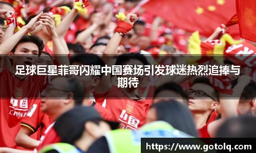 足球巨星菲哥闪耀中国赛场引发球迷热烈追捧与期待